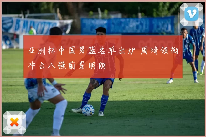 亚洲杯中国男篮名单出炉 周琦领衔冲击八强前景明朗