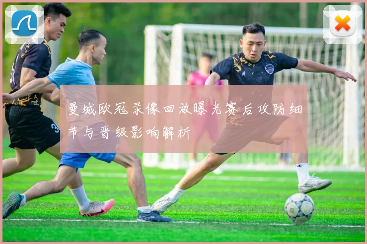 曼城欧冠录像回放曝光赛后攻防细节与晋级影响解析