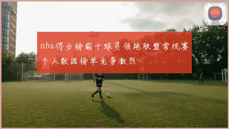 nba得分榜前十球员领跑联盟常规赛个人数据榜单竞争激烈