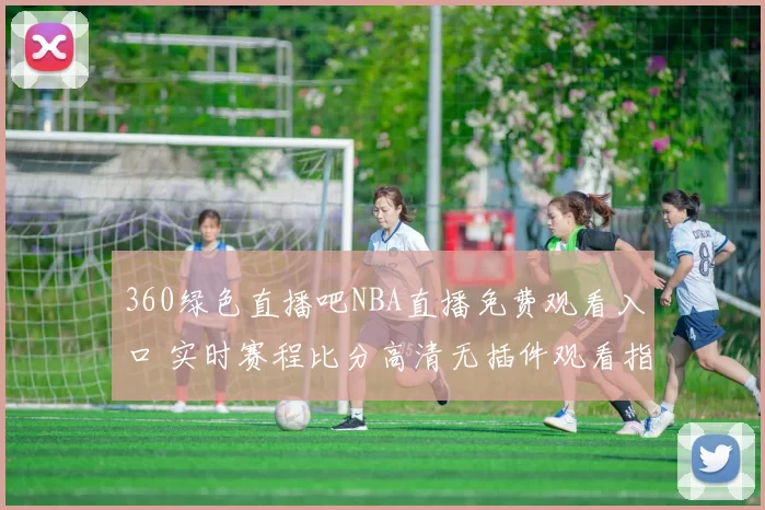 360绿色直播吧NBA直播免费观看入口 实时赛程比分高清无插件观看指南