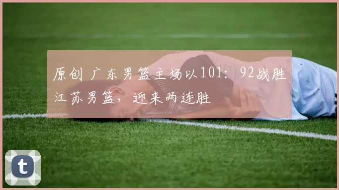 原创 广东男篮主场以101：92战胜江苏男篮，迎来两连胜