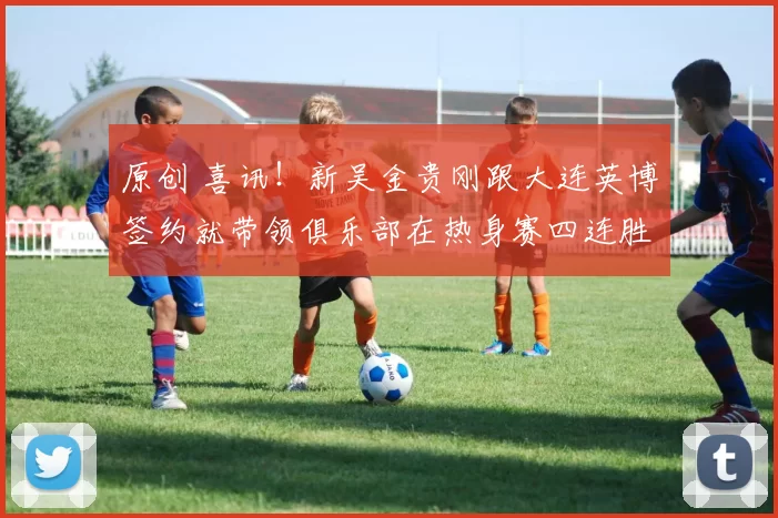 原创 喜讯！新吴金贵刚跟大连英博签约就带领俱乐部在热身赛四连胜，值得期待