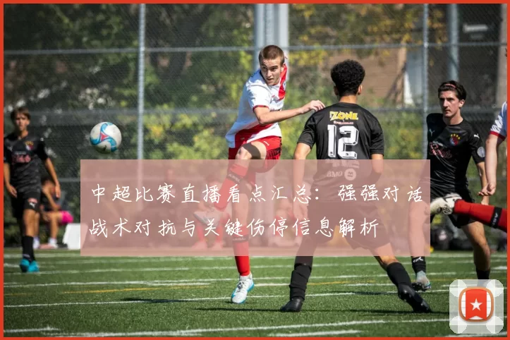 中超比赛直播看点汇总：强强对话战术对抗与关键伤停信息解析