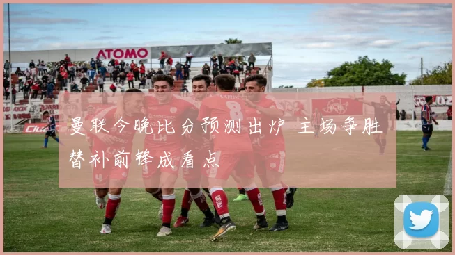 曼联今晚比分预测出炉 主场争胜 替补前锋成看点