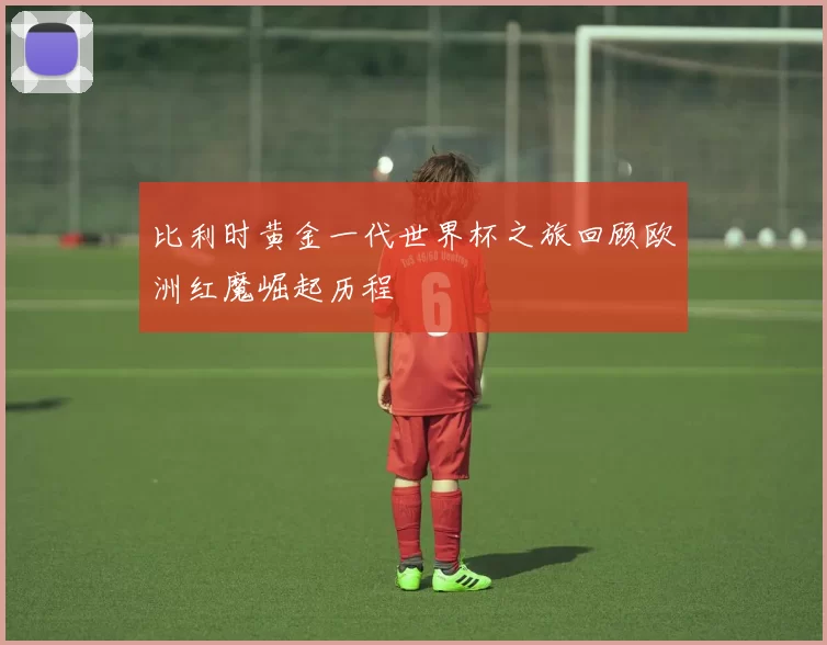 比利时黄金一代世界杯之旅回顾欧洲红魔崛起历程