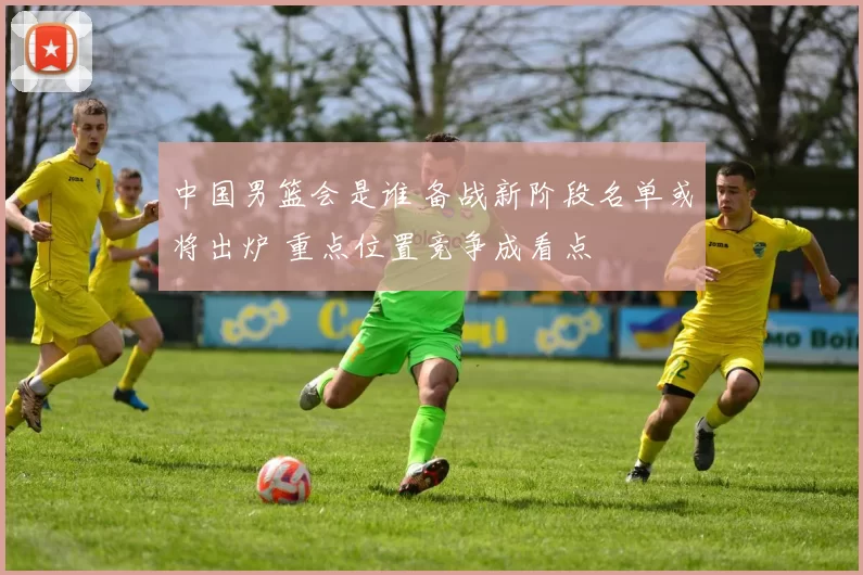 中国男篮会是谁 备战新阶段名单或将出炉 重点位置竞争成看点