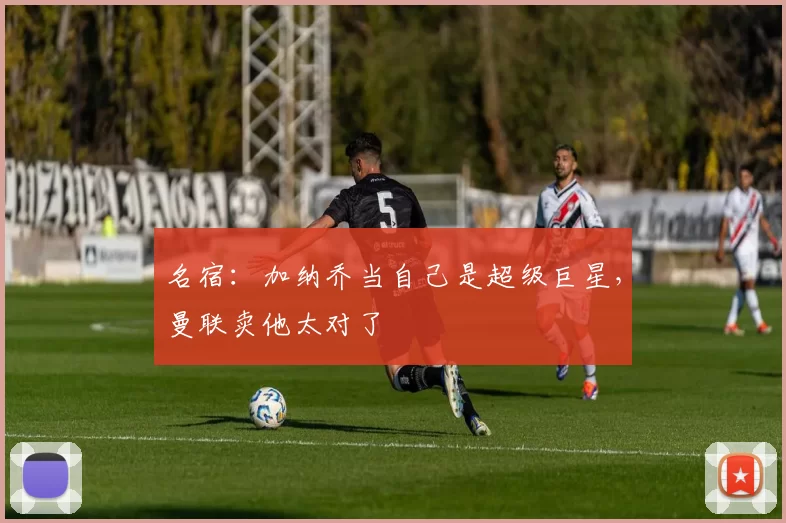 名宿：加纳乔当自己是超级巨星，曼联卖他太对了