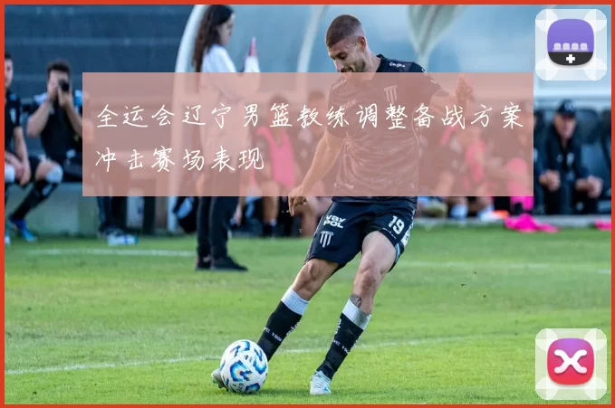 全运会辽宁男篮教练调整备战方案冲击赛场表现