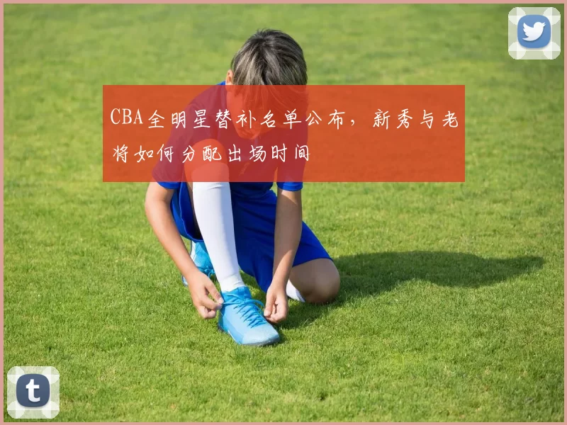 CBA全明星替补名单公布，新秀与老将如何分配出场时间