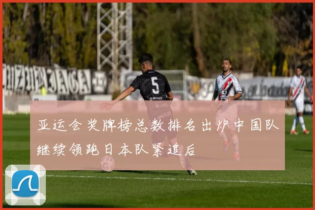 亚运会奖牌榜总数排名出炉中国队继续领跑日本队紧追后