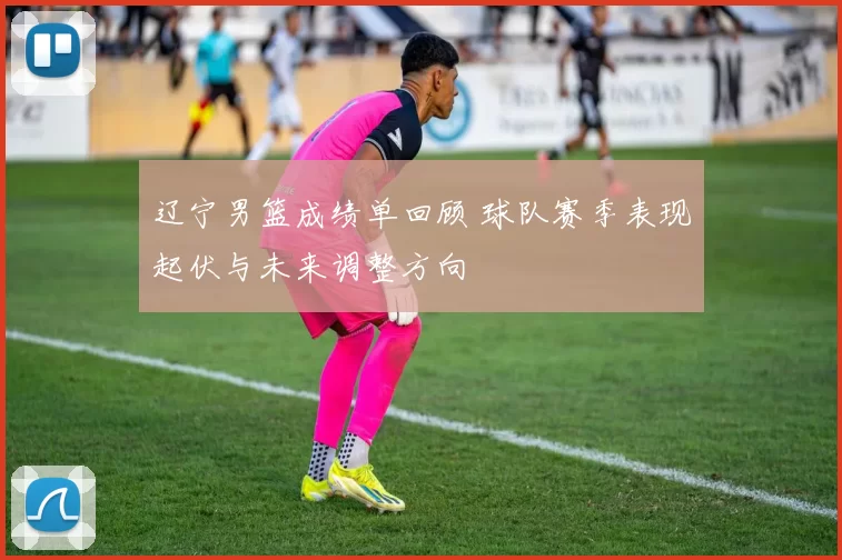 辽宁男篮成绩单回顾 球队赛季表现起伏与未来调整方向