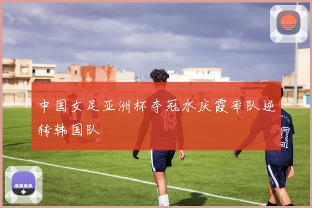 中国女足亚洲杯夺冠水庆霞率队逆转韩国队