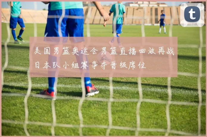 美国男篮奥运会男篮直播回放再战日本队小组赛争夺晋级席位