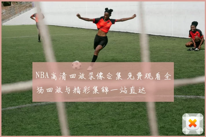 NBA高清回放录像合集 免费观看全场回放与精彩集锦一站直达