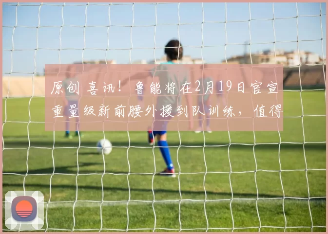 原创 喜讯！鲁能将在2月19日官宣重量级新前腰外援到队训练，值得期待