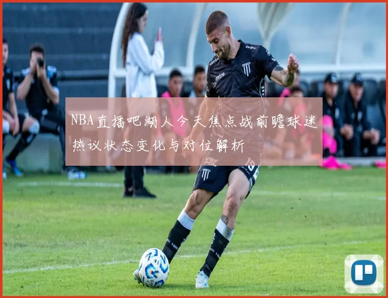 NBA直播吧湖人今天焦点战前瞻球迷热议状态变化与对位解析