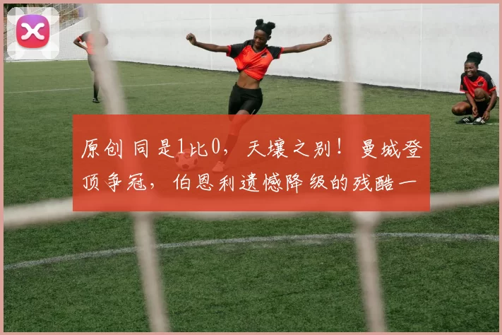 原创 同是1比0，天壤之别！曼城登顶争冠，伯恩利遗憾降级的残酷一夜