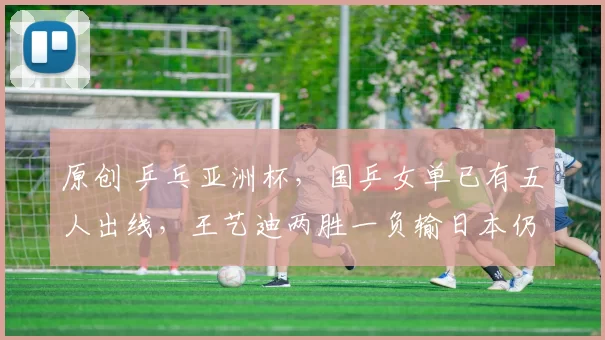 原创 乒乓亚洲杯，国乒女单已有五人出线，王艺迪两胜一负输日本仍过关