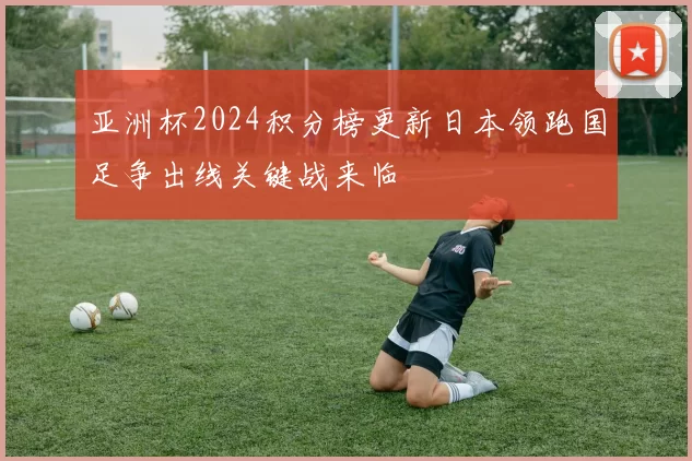 亚洲杯2024积分榜更新日本领跑国足争出线关键战来临