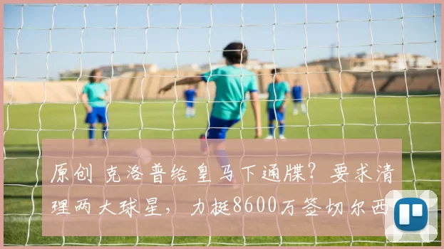 原创 克洛普给皇马下通牒？要求清理两大球星，力挺8600万签切尔西核心