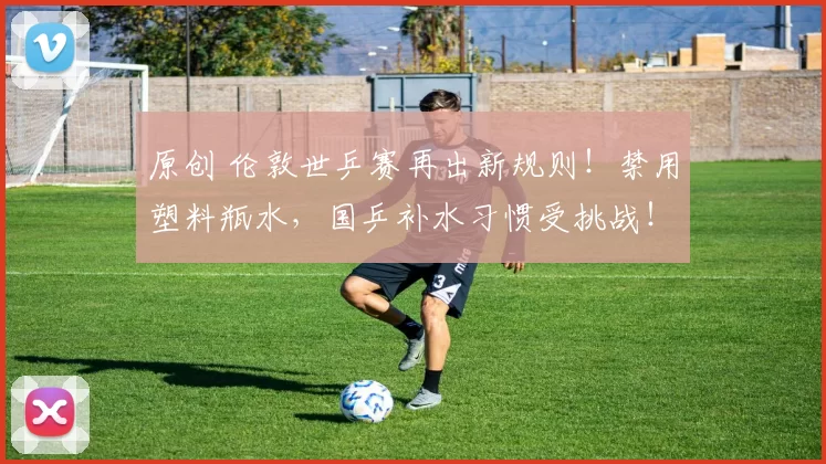 原创 伦敦世乒赛再出新规则！禁用塑料瓶水，国乒补水习惯受挑战！