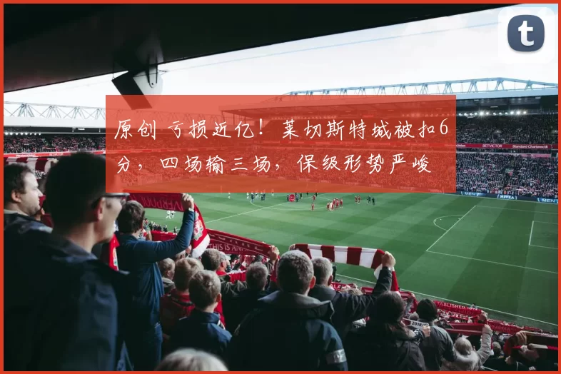 原创 亏损近亿!莱切斯特城被扣6分,四场输三场,保级形势严峻