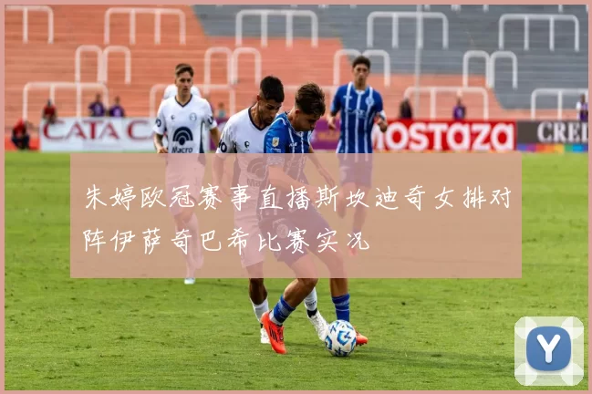 朱婷欧冠赛事直播斯坎迪奇女排对阵伊萨奇巴希比赛实况