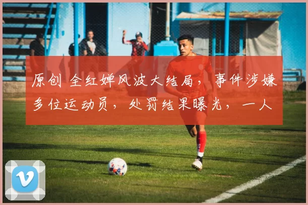 原创 全红婵风波大结局，事件涉嫌多位运动员，处罚结果曝光，一人已经被抓