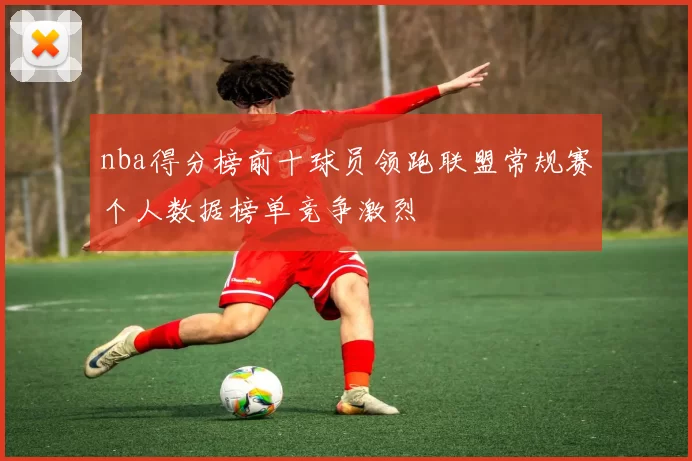nba得分榜前十球员领跑联盟常规赛个人数据榜单竞争激烈