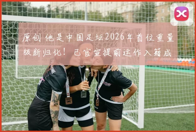 原创 他是中国足坛2026年首位重量级新归化！已官宣提前运作入籍成功，值得期待