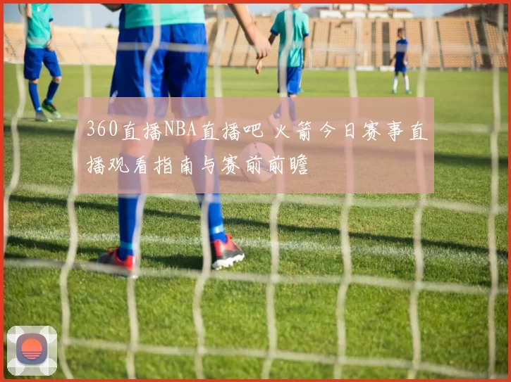 360直播NBA直播吧 火箭今日赛事直播观看指南与赛前前瞻