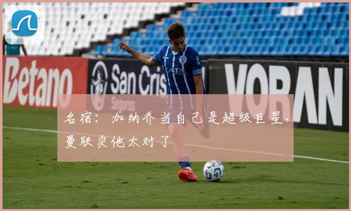 名宿：加纳乔当自己是超级巨星，曼联卖他太对了