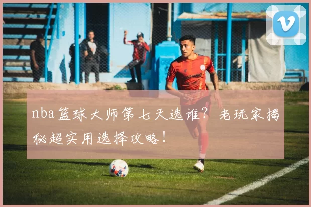 nba篮球大师第七天选谁？老玩家揭秘超实用选择攻略！