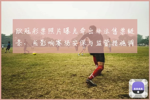 欧冠彩票照片曝光牵出非法售票链条,或影响赛场安保与监管措施调整