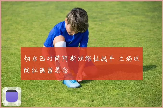 切尔西对阵阿斯顿维拉战平 主场攻防拉锯留悬念