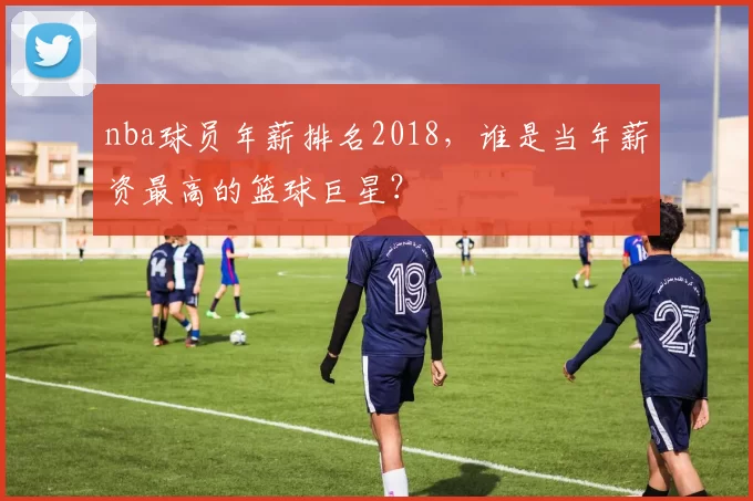 nba球员年薪排名2018，谁是当年薪资最高的篮球巨星？
