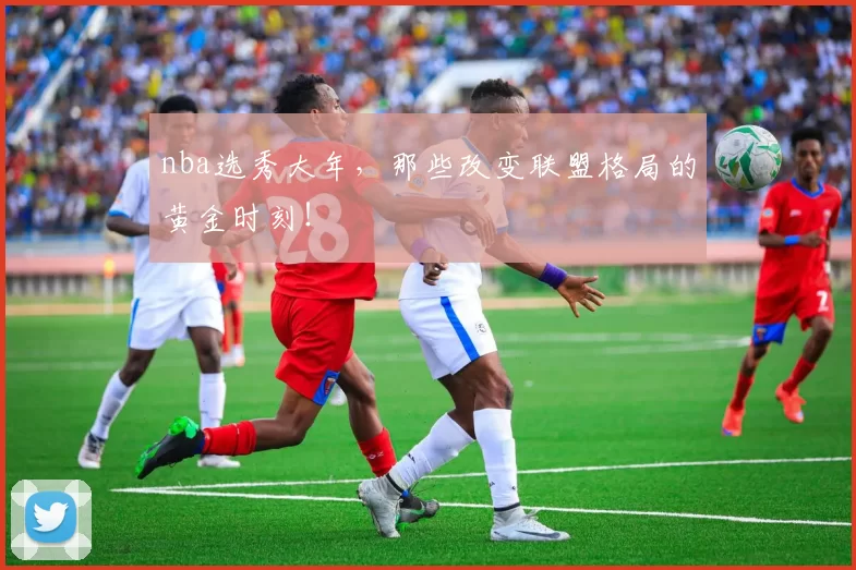 nba选秀大年，那些改变联盟格局的黄金时刻！