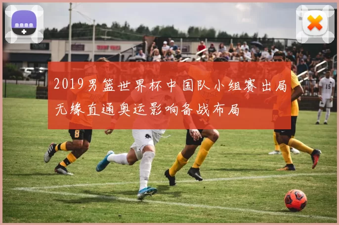 2019男篮世界杯中国队小组赛出局无缘直通奥运影响备战布局