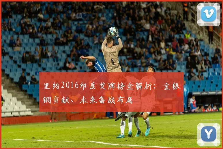 里约2016印度奖牌榜全解析:金银铜贡献、未来备战布局