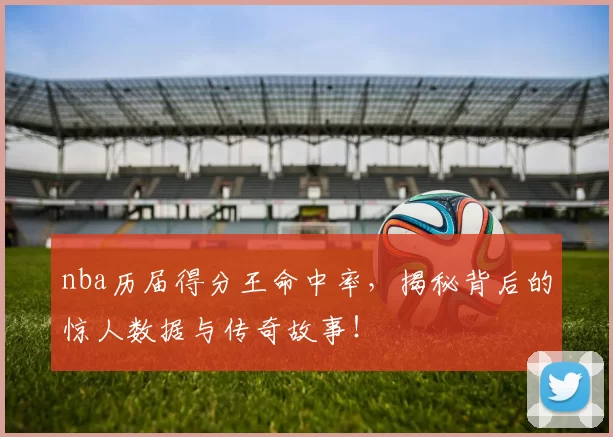 nba历届得分王命中率,揭秘背后的惊人数据与传奇故事!