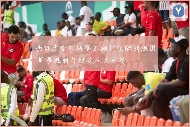 西班牙哈布斯堡王朝扩张欧洲版图 军事胜利与财政压力并存