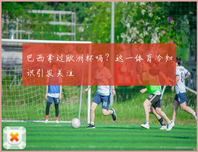 巴西拿过欧洲杯吗?这一体育冷知识引发关注