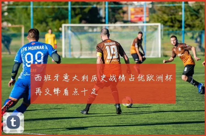 西班牙意大利历史战绩占优欧洲杯再交锋看点十足