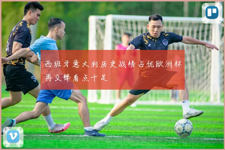 西班牙意大利历史战绩占优欧洲杯再交锋看点十足