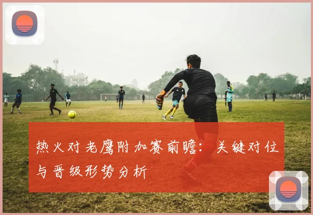 热火对老鹰附加赛前瞻：关键对位与晋级形势分析