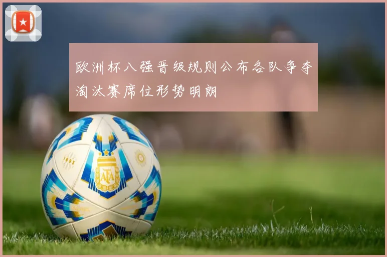 欧洲杯八强晋级规则公布各队争夺淘汰赛席位形势明朗