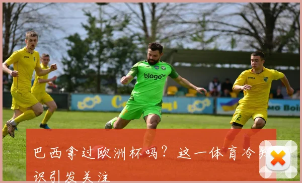 巴西拿过欧洲杯吗?这一体育冷知识引发关注